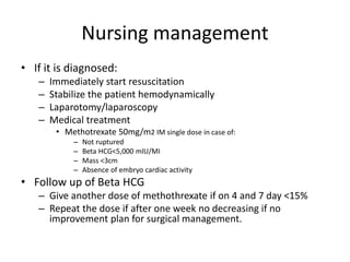 Nursing management
• If it is diagnosed:
– Immediately start resuscitation
– Stabilize the patient hemodynamically
– Laparotomy/laparoscopy
– Medical treatment
• Methotrexate 50mg/m2 IM single dose in case of:
– Not ruptured
– Beta HCG<5,000 mlU/MI
– Mass <3cm
– Absence of embryo cardiac activity
• Follow up of Beta HCG
– Give another dose of methothrexate if on 4 and 7 day <15%
– Repeat the dose if after one week no decreasing if no
improvement plan for surgical management.
 