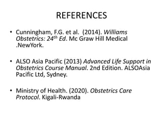 REFERENCES
• Cunningham, F.G. et al. (2014). Williams
Obstetrics: 24th Ed. Mc Graw Hill Medical
.NewYork.
• ALSO Asia Pacific (2013) Advanced Life Support in
Obstetrics Course Manual. 2nd Edition. ALSOAsia
Pacific Ltd, Sydney.
• Ministry of Health. (2020). Obstetrics Care
Protocol. Kigali-Rwanda
 