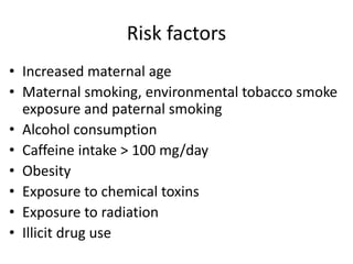 Risk factors
• Increased maternal age
• Maternal smoking, environmental tobacco smoke
exposure and paternal smoking
• Alcohol consumption
• Caffeine intake > 100 mg/day
• Obesity
• Exposure to chemical toxins
• Exposure to radiation
• Illicit drug use
 