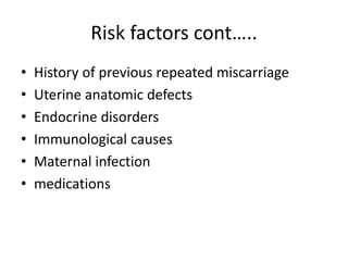 Risk factors cont…..
• History of previous repeated miscarriage
• Uterine anatomic defects
• Endocrine disorders
• Immunological causes
• Maternal infection
• medications
 