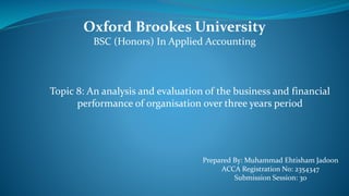 Oxford Brookes University
BSC (Honors) In Applied Accounting
Prepared By: Muhammad Ehtisham Jadoon
ACCA Registration No: 2354347
Submission Session: 30
Topic 8: An analysis and evaluation of the business and financial
performance of organisation over three years period
 