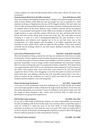 I had to support my staff and help develop them so they knew what to do when I was
not present.
Primark Stores/ Retail & Cash Office Assistant June 2014-January 2016
This role is based at the flagship Primark store in Marble Arch and has taught me crucial
skills as basic fashion retail skills but also has taught me what is expected of a retail
assistant working in a flagship store for one of UK’s biggest retailers. My main duty was
to be on tills, serving possibly hundreds of customers everyday and being the main form
of customer service in the store. Because of my excellent customer service and general
skill, I was promoted and trained in Cash Office from October to December 2014. This
taught me how to count cash lifts, prepare tills for the next day, and deal with lost and
found and cash up the whole store at the end of the day. My cash office involved
working in a team of 6 and a management/supervisor but also involved a lot of
independence and initiative and required me to be on my best every day as the
consequences of a little mistake were incredible. I am highly organized and I pay
attention to every detail which made me ideal for this position. I have also received
customer service training, which in my store means dealing exclusively with returns
from customers.
University of Westminster/ F.A.N Sept 2013 + Sept 2014+ Sept 2015
This role included me being a mentor for arriving new students for their first two weeks
at university. I had to organize social activities and guide a group of around 30 students.
I was their first point of contact whether their problem would be academic, technical or
personal. Essentially, I was in charge of their social settlement into university. Further,
after two years of doing this role I was promoted to being a SuperFan. This meant that I
was supervising the other FANs so my role became more managerial. I had to ensure all
the FANs were present, they were where they were meant to be and also provide
support for them. If they were struggling I was their first point of contact and had to
ensure that they were dealing with the role well, especially emotionally. I was also a
point of contact for the academics so I had to make sure both the new and current
students and the academics were well integrated.
Home Fundraising/ Fundraiser July 2012 – August 2012
I was part of a fun, professional team that challenged me to break outside my comfort
zone and inspire people to make a difference through charity donations. It was also very
physically demanding as it involved 5 hours of walking at a fast pace to make sure I hit
my target of doors knocked a day, which were reviewed daily to make sure my
performance was going above expectations.
WH Smiths/ Sales Assistant Oct 2010 –Nov 2011
In my role at WH Smith at Manchester Airport, my main responsibility was serving at
the tills and dealing with stock from the main store and from others around the airport. I
used my initiative to make the most of my time while at work, through helping
customers or putting out stock while the store was quiet. This made me comfortable to
work in a chaotic environment and through this experience I learnt to deal with language
barriers and busy periods in a calm and productive manner.
Next Retail/ Sales Assistant Oct 2009 - Nov 2009
References available upon request.
 