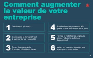 18
Comment augmenter
la valeur de votre
entreprise
Continuez à y investir
Continuez à la faire croître et
à augmenter sa rentabilité
Tenez des documents
financiers détaillés et fiables
Standardisez les processus afin
qu’elle puisse fonctionner sans vous
Formez et habilitez les employés
afin de réduire le roulement
du personnel
Mettez en valeur et soutenez ses
avantages concurrentiels
1
2
3
4
5
6
 