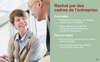 23
Rachat par des
cadres de l’entreprise
Avantages
§  Réduction des risques, car l’équipe
connaît bien l’entreprise
§  Reconnaissance envers les
employés pour leur apport au
succès de l'entreprise
Désavantages
§  Les acheteurs ont souvent un accès
limité au capital
§  Une tentative ratée peut affecter
le moral et le rendement
 