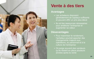 24
Vente à des tiers
Avantages
§  Les acheteurs disposent
généralement de capitaux suffisants
et peuvent offrir un prix plus élevé
§  Ils ont les ressources nécessaires
pour améliorer l’entreprise et
augmenter sa valeur
Désavantages
§  Pour maximiser le rendement,
l’acheteur pourrait apporter des
changements majeurs aux
opérations, au personnel et à la
culture de l’entreprise
§  On exige souvent des vendeurs
qu’ils restent en place plusieurs
années après la vente
 