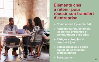 27
Éléments clés
à retenir pour
réussir son transfert
d’entreprise
Ú  Commencez à planifier tôt
Ú  Rencontrez régulièrement
les parties prenantes et
communiquez avec elles
Ú  Rédigez votre plan et
tenez-le à jour
Ú  Sélectionnez une bonne
équipe de conseillers
professionnels
Ú  Soyez patient
 