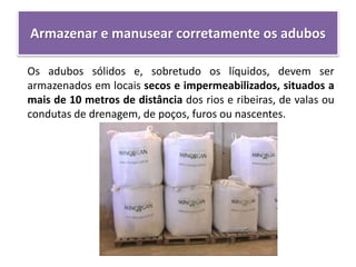 Armazenar e manusear corretamente os adubos
Os adubos sólidos e, sobretudo os líquidos, devem ser
armazenados em locais secos e impermeabilizados, situados a
mais de 10 metros de distância dos rios e ribeiras, de valas ou
condutas de drenagem, de poços, furos ou nascentes.
 