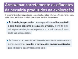 Armazenar corretamente os efluentes
da pecuária produzidos na exploração
É importante reduzir as perdas de nutrientes (azoto) ao mínimo, a fim de manter o seu
valor como fertilizante e reduzir os riscos de poluição do ambiente.
 