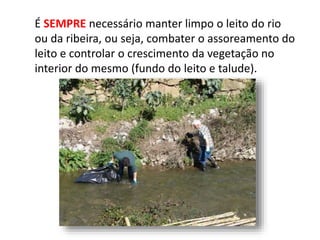 É SEMPRE necessário manter limpo o leito do rio
ou da ribeira, ou seja, combater o assoreamento do
leito e controlar o crescimento da vegetação no
interior do mesmo (fundo do leito e talude).
 