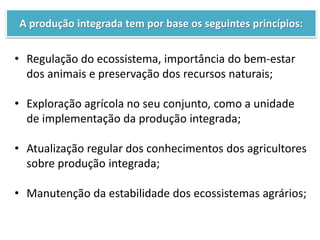 A produção integrada tem por base os seguintes princípios:
• Regulação do ecossistema, importância do bem-estar
dos animais e preservação dos recursos naturais;
• Exploração agrícola no seu conjunto, como a unidade
de implementação da produção integrada;
• Atualização regular dos conhecimentos dos agricultores
sobre produção integrada;
• Manutenção da estabilidade dos ecossistemas agrários;
 