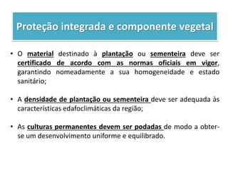 Proteção integrada e componente vegetal
• O material destinado à plantação ou sementeira deve ser
certificado de acordo com as normas oficiais em vigor,
garantindo nomeadamente a sua homogeneidade e estado
sanitário;
• A densidade de plantação ou sementeira deve ser adequada às
características edafoclimáticas da região;
• As culturas permanentes devem ser podadas de modo a obter-
se um desenvolvimento uniforme e equilibrado.
 