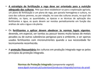 • A estratégia de fertilização e rega deve ser orientada para a nutrição
adequada das culturas. Pelo que deve estabelecer-se para a exploração agrícola,
um plano de fertilização e um plano de rega, por parcela homogénea e cultura, no
caso das culturas perenes, ou por rotação, no caso das culturas anuais, no qual são
definidos, os tipos, as quantidades, as épocas e as técnicas de aplicação dos
fertilizantes e água, os quais devem ser revistos periodicamente em função das
análises de solo e água e da planta.
• Os fertilizantes a aplicar devem obedecer às normas legais vigentes,
devendo, em especial, ser isentos ou possuir teores muito baixos de metais
pesados ou de outras substâncias perigosas para o ambiente, e ser apenas
usados fertilizantes com micronutrientes quando a sua necessidade for
tecnicamente reconhecida.
• A proteção fitossanitária das culturas em produção integrada rege-se pelos
princípios da proteção integrada.
Normas de Proteção Integrada (componente vegetal):
www.dgadr.mamaot.pt/sustentavel/producao-integrada/normas-de-prodi
 