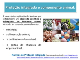 Proteção integrada e componente animal:
É necessária a aplicação de técnicas que
estabelecem um adequado equilíbrio e
salvaguarda do bem-estar animal,
devendo ter em conta, nomeadamente:
- o maneio;
- a alimentação animal;
- a profilaxia e saúde animal;
- a gestão de efluentes de
origem animal.
Normas de Proteção Integrada (componente animal): http://www.dgv.min-
agricultura.pt/xeov21/attachfileu.jsp?look_parentBoui=144711&att_display=n&att_download=y
 