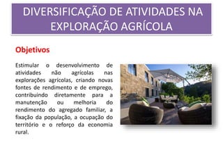 DIVERSIFICAÇÃO DE ATIVIDADES NA
EXPLORAÇÃO AGRÍCOLA
Objetivos
Estimular o desenvolvimento de
atividades não agrícolas nas
explorações agrícolas, criando novas
fontes de rendimento e de emprego,
contribuindo diretamente para a
manutenção ou melhoria do
rendimento do agregado familiar, a
fixação da população, a ocupação do
território e o reforço da economia
rural.
 
