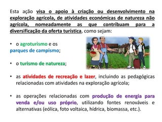 Esta ação visa o apoio à criação ou desenvolvimento na
exploração agrícola, de atividades económicas de natureza não
agrícola, nomeadamente as que contribuam para a
diversificação da oferta turística, como sejam:
• o agroturismo e os
parques de campismo;
• o turismo de natureza;
• as atividades de recreação e lazer, incluindo as pedagógicas
relacionadas com atividades na exploração agrícola;
• as operações relacionadas com produção de energia para
venda e/ou uso próprio, utilizando fontes renováveis e
alternativas (eólica, foto voltaica, hídrica, biomassa, etc.).
 