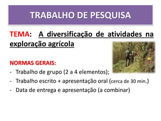 TRABALHO DE PESQUISA
TEMA: A diversificação de atividades na
exploração agrícola
NORMAS GERAIS:
- Trabalho de grupo (2 a 4 elementos);
- Trabalho escrito + apresentação oral (cerca de 30 min.)
- Data de entrega e apresentação (a combinar)
 