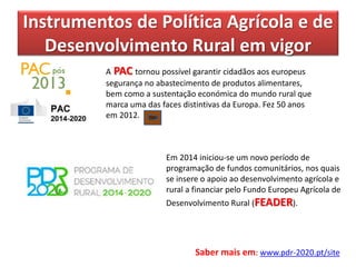 Instrumentos de Política Agrícola e de
Desenvolvimento Rural em vigor
Em 2014 iniciou-se um novo período de
programação de fundos comunitários, nos quais
se insere o apoio ao desenvolvimento agrícola e
rural a financiar pelo Fundo Europeu Agrícola de
Desenvolvimento Rural (FEADER).
A PAC tornou possível garantir cidadãos aos europeus
segurança no abastecimento de produtos alimentares,
bem como a sustentação económica do mundo rural que
marca uma das faces distintivas da Europa. Fez 50 anos
em 2012.
Saber mais em: www.pdr-2020.pt/site
 