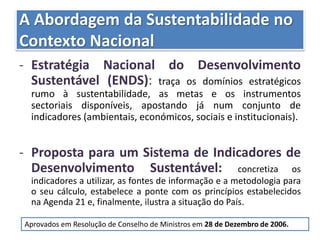 A Abordagem da Sustentabilidade no
Contexto Nacional
- Estratégia Nacional do Desenvolvimento
Sustentável (ENDS): traça os domínios estratégicos
rumo à sustentabilidade, as metas e os instrumentos
sectoriais disponíveis, apostando já num conjunto de
indicadores (ambientais, económicos, sociais e institucionais).
- Proposta para um Sistema de Indicadores de
Desenvolvimento Sustentável: concretiza os
indicadores a utilizar, as fontes de informação e a metodologia para
o seu cálculo, estabelece a ponte com os princípios estabelecidos
na Agenda 21 e, finalmente, ilustra a situação do País.
Aprovados em Resolução de Conselho de Ministros em 28 de Dezembro de 2006.
 