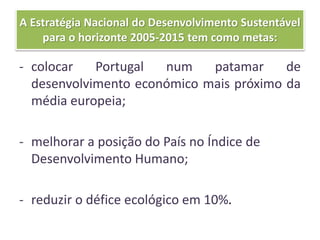 A Estratégia Nacional do Desenvolvimento Sustentável
para o horizonte 2005-2015 tem como metas:
- colocar Portugal num patamar de
desenvolvimento económico mais próximo da
média europeia;
- melhorar a posição do País no Índice de
Desenvolvimento Humano;
- reduzir o défice ecológico em 10%.
 