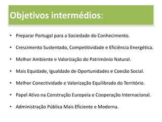 Objetivos intermédios:
• Preparar Portugal para a Sociedade do Conhecimento.
• Crescimento Sustentado, Competitividade e Eficiência Energética.
• Melhor Ambiente e Valorização do Património Natural.
• Mais Equidade, Igualdade de Oportunidades e Coesão Social.
• Melhor Conectividade e Valorização Equilibrada do Território.
• Papel Ativo na Construção Europeia e Cooperação Internacional.
• Administração Pública Mais Eficiente e Moderna.
 