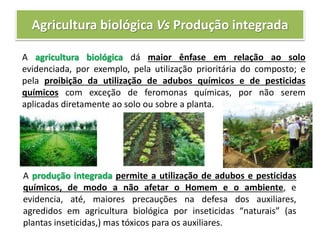 Agricultura biológica Vs Produção integrada
A agricultura biológica dá maior ênfase em relação ao solo
evidenciada, por exemplo, pela utilização prioritária do composto; e
pela proibição da utilização de adubos químicos e de pesticidas
químicos com exceção de feromonas químicas, por não serem
aplicadas diretamente ao solo ou sobre a planta.
A produção integrada permite a utilização de adubos e pesticidas
químicos, de modo a não afetar o Homem e o ambiente, e
evidencia, até, maiores precauções na defesa dos auxiliares,
agredidos em agricultura biológica por inseticidas “naturais” (as
plantas inseticidas,) mas tóxicos para os auxiliares.
 