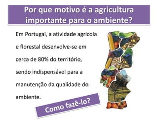 Por que motivo é a agricultura
importante para o ambiente?
Em Portugal, a atividade agrícola
e florestal desenvolve-se em
cerca de 80% do território,
sendo indispensável para a
manutenção da qualidade do
ambiente.
 