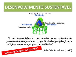 DESENVOLVIMENTO SUSTENTÁVEL
"É um desenvolvimento que satisfaz as necessidades do
presente sem comprometer a capacidade das gerações futuras
satisfazerem as suas próprias necessidades“.
(Relatório Brundtland, 1987)
Proteção do meio ambiente
Crescimento económico
Igualdade social
 