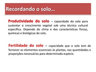 Recordando o solo…
Produtividade do solo – capacidade do solo para
sustentar o crescimento vegetal sob uma técnica cultural
específica. Depende do clima e das características físicas,
químicas e biológicas do solo.
Fertilidade do solo – capacidade que o solo tem de
fornecer os elementos essenciais às plantas, nas quantidades e
proporções necessárias para determinada espécie.
 