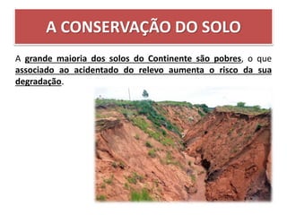 A CONSERVAÇÃO DO SOLO
A grande maioria dos solos do Continente são pobres, o que
associado ao acidentado do relevo aumenta o risco da sua
degradação.
 