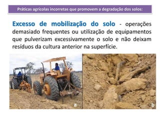Excesso de mobilização do solo - operações
demasiado frequentes ou utilização de equipamentos
que pulverizam excessivamente o solo e não deixam
resíduos da cultura anterior na superfície.
Práticas agrícolas incorretas que promovem a degradação dos solos:
 
