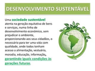DESENVOLVIMENTO SUSTENTÁVEL
Uma sociedade sustentável
atenta na geração equitativa de bens
e serviços, numa linha de
desenvolvimento económico, sem
prejudicar o ambiente,
proporcionando aos seus cidadãos, o
necessário para ter uma vida com
qualidade, onde todos tenham
acesso a alimentação, vestuário,
moradia, educação, informação,
garantindo iguais condições às
gerações futuras.
 