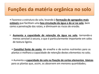 Funções da matéria orgânica no solo
• Favorece a estrutura do solo, levando à formação de agregados mais
estáveis que facilitam uma boa circulação da água e do ar no solo, bem
como a penetração das raízes, e diminuem os riscos de erosão.
• Aumenta a capacidade de retenção da água no solo, tornando-o
menos sensível à secura, o que é particularmente importante em solos
de textura ligeira.
• Constitui fonte de azoto, de enxofre e de outros nutrientes para as
plantas e melhora a capacidade de retenção destes elementos no solo;
• Aumenta a capacidade do solo na fixação de certos elementos tóxicos
para as plantas que, assim, os absorvem em menores quantidades;
 