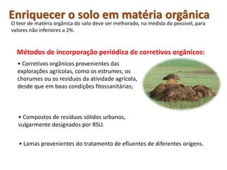 Enriquecer o solo em matéria orgânica
O teor de matéria orgânica do solo deve ser melhorado, na medida do possível, para
valores não inferiores a 2%.
Métodos de incorporação periódica de corretivos orgânicos:
• Corretivos orgânicos provenientes das
explorações agrícolas, como os estrumes, os
chorumes ou os resíduos da atividade agrícola,
desde que em boas condições fitossanitárias;
• Compostos de resíduos sólidos urbanos,
vulgarmente designados por RSU.
• Lamas provenientes do tratamento de efluentes de diferentes origens.
 