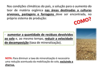 Nas condições climáticas do país, a solução para o aumento do
teor de matéria orgânica nas áreas destinadas a culturas
arvenses, pastagens e forragens deve ser encontrada, no
próprio sistema de produção:
- aumentar a quantidade de resíduos devolvidos
ao solo e, ao mesmo tempo, reduzir a velocidade
de decomposição (taxa de mineralização).
NOTA: Para diminuir a taxa de mineralização é necessária
uma redução acentuada da mobilização do solo, excluindo a
charrua.
 