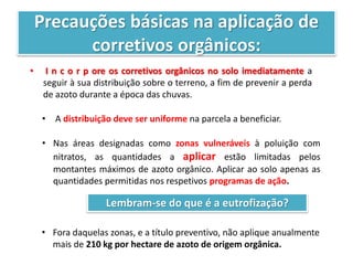 Precauções básicas na aplicação de
corretivos orgânicos:
• I n c o r p ore os corretivos orgânicos no solo imediatamente a
seguir à sua distribuição sobre o terreno, a fim de prevenir a perda
de azoto durante a época das chuvas.
• A distribuição deve ser uniforme na parcela a beneficiar.
• Nas áreas designadas como zonas vulneráveis à poluição com
nitratos, as quantidades a aplicar estão limitadas pelos
montantes máximos de azoto orgânico. Aplicar ao solo apenas as
quantidades permitidas nos respetivos programas de ação.
Lembram-se do que é a eutrofização?
• Fora daquelas zonas, e a título preventivo, não aplique anualmente
mais de 210 kg por hectare de azoto de origem orgânica.
 