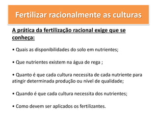 Fertilizar racionalmente as culturas
A prática da fertilização racional exige que se
conheça:
• Quais as disponibilidades do solo em nutrientes;
• Que nutrientes existem na água de rega ;
• Quanto é que cada cultura necessita de cada nutriente para
atingir determinada produção ou nível de qualidade;
• Quando é que cada cultura necessita dos nutrientes;
• Como devem ser aplicados os fertilizantes.
 