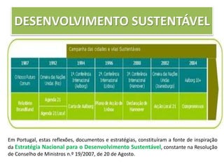 DESENVOLVIMENTO SUSTENTÁVEL
Em Portugal, estas reflexões, documentos e estratégias, constituíram a fonte de inspiração
da Estratégia Nacional para o Desenvolvimento Sustentável, constante na Resolução
de Conselho de Ministros n.º 19/2007, de 20 de Agosto.
 