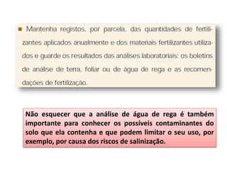 Não esquecer que a análise de água de rega é também
importante para conhecer os possíveis contaminantes do
solo que ela contenha e que podem limitar o seu uso, por
exemplo, por causa dos riscos de salinização.
 