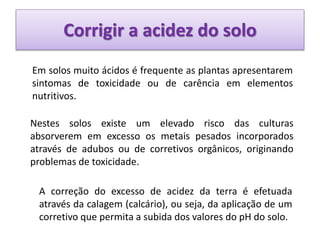 Corrigir a acidez do solo
Em solos muito ácidos é frequente as plantas apresentarem
sintomas de toxicidade ou de carência em elementos
nutritivos.
Nestes solos existe um elevado risco das culturas
absorverem em excesso os metais pesados incorporados
através de adubos ou de corretivos orgânicos, originando
problemas de toxicidade.
A correção do excesso de acidez da terra é efetuada
através da calagem (calcário), ou seja, da aplicação de um
corretivo que permita a subida dos valores do pH do solo.
 