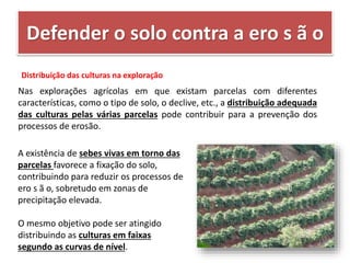 Defender o solo contra a ero s ã o
Distribuição das culturas na exploração
Nas explorações agrícolas em que existam parcelas com diferentes
características, como o tipo de solo, o declive, etc., a distribuição adequada
das culturas pelas várias parcelas pode contribuir para a prevenção dos
processos de erosão.
A existência de sebes vivas em torno das
parcelas favorece a fixação do solo,
contribuindo para reduzir os processos de
ero s ã o, sobretudo em zonas de
precipitação elevada.
O mesmo objetivo pode ser atingido
distribuindo as culturas em faixas
segundo as curvas de nível.
 