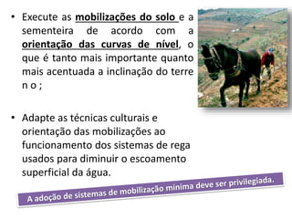 • Execute as mobilizações do solo e a
sementeira de acordo com a
orientação das curvas de nível, o
que é tanto mais importante quanto
mais acentuada a inclinação do terre
n o ;
• Adapte as técnicas culturais e
orientação das mobilizações ao
funcionamento dos sistemas de rega
usados para diminuir o escoamento
superficial da água.
 