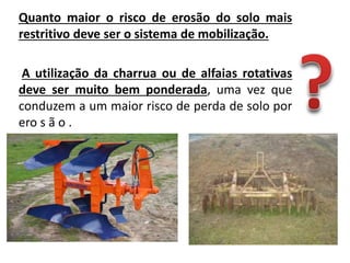 Quanto maior o risco de erosão do solo mais
restritivo deve ser o sistema de mobilização.
A utilização da charrua ou de alfaias rotativas
deve ser muito bem ponderada, uma vez que
conduzem a um maior risco de perda de solo por
ero s ã o .
 