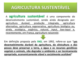 AGRICULTURA SUSTENTÁVEL
A agricultura sustentável é uma componente do
desenvolvimento sustentável, sendo ainda designada por:
agricultura durável, produção integrada, agricultura
alternativa, agricultura regenerativa, agricultura biológica ou,
ainda, ecológica, orgânica, natural, input, low-input e,
recentemente, em França, agriculture raisonnée.
Em definição proposta pela FAO, em 1992, refere-se que “um
desenvolvimento durável da agricultura, da silvicultura e das
pescas deve preservar a terra, a água e os recursos genéticos
vegetais e animais, não degradar o ambiente e ser tecnicamente
apropriado, economicamente viável e socialmente aceitável”
 