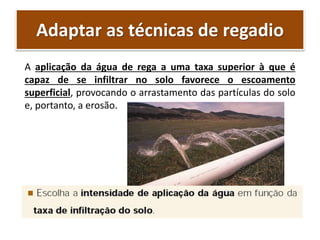 Adaptar as técnicas de regadio
A aplicação da água de rega a uma taxa superior à que é
capaz de se infiltrar no solo favorece o escoamento
superficial, provocando o arrastamento das partículas do solo
e, portanto, a erosão.
 