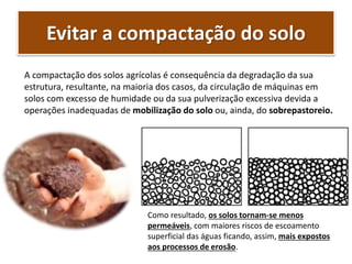 Evitar a compactação do solo
A compactação dos solos agrícolas é consequência da degradação da sua
estrutura, resultante, na maioria dos casos, da circulação de máquinas em
solos com excesso de humidade ou da sua pulverização excessiva devida a
operações inadequadas de mobilização do solo ou, ainda, do sobrepastoreio.
Como resultado, os solos tornam-se menos
permeáveis, com maiores riscos de escoamento
superficial das águas ficando, assim, mais expostos
aos processos de erosão.
 