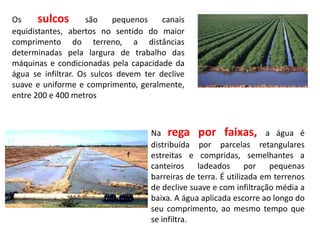 Os sulcos são pequenos canais
equidistantes, abertos no sentido do maior
comprimento do terreno, a distâncias
determinadas pela largura de trabalho das
máquinas e condicionadas pela capacidade da
água se infiltrar. Os sulcos devem ter declive
suave e uniforme e comprimento, geralmente,
entre 200 e 400 metros
Na rega por faixas, a água é
distribuída por parcelas retangulares
estreitas e compridas, semelhantes a
canteiros ladeados por pequenas
barreiras de terra. É utilizada em terrenos
de declive suave e com infiltração média a
baixa. A água aplicada escorre ao longo do
seu comprimento, ao mesmo tempo que
se infiltra.
 