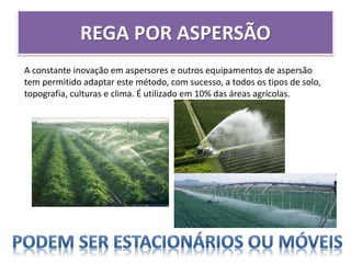 REGA POR ASPERSÃO
A constante inovação em aspersores e outros equipamentos de aspersão
tem permitido adaptar este método, com sucesso, a todos os tipos de solo,
topografia, culturas e clima. É utilizado em 10% das áreas agrícolas.
 