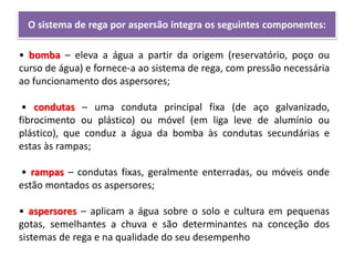 O sistema de rega por aspersão integra os seguintes componentes:
• bomba – eleva a água a partir da origem (reservatório, poço ou
curso de água) e fornece-a ao sistema de rega, com pressão necessária
ao funcionamento dos aspersores;
• condutas – uma conduta principal fixa (de aço galvanizado,
fibrocimento ou plástico) ou móvel (em liga leve de alumínio ou
plástico), que conduz a água da bomba às condutas secundárias e
estas às rampas;
• rampas – condutas fixas, geralmente enterradas, ou móveis onde
estão montados os aspersores;
• aspersores – aplicam a água sobre o solo e cultura em pequenas
gotas, semelhantes a chuva e são determinantes na conceção dos
sistemas de rega e na qualidade do seu desempenho
 