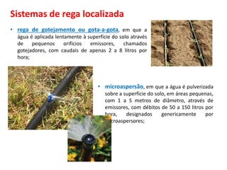 Sistemas de rega localizada
• rega de gotejamento ou gota-a-gota, em que a
água é aplicada lentamente à superfície do solo através
de pequenos orifícios emissores, chamados
gotejadores, com caudais de apenas 2 a 8 litros por
hora;
• microaspersão, em que a água é pulverizada
sobre a superfície do solo, em áreas pequenas,
com 1 a 5 metros de diâmetro, através de
emissores, com débitos de 50 a 150 litros por
hora, designados genericamente por
microaspersores;
 