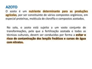 AZOTO
O azoto é um nutriente determinante para as produções
agrícolas, por ser constituinte de vários compostos orgânicos, em
especial proteínas, molécula de clorofila e compostos azotados.
No solo, o azoto está sujeito a um vasto conjunto de
transformações, pelo que a fertilização azotada e todas as
técnicas culturais, devem ser conduzidas por forma a evitar o
risco de contaminação dos lençóis freáticos e cursos de água
com nitratos.
 